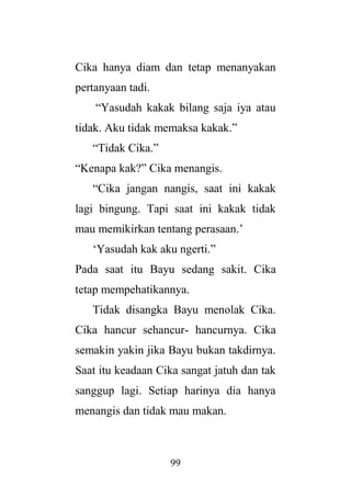 99
Cika hanya diam dan tetap menanyakan
pertanyaan tadi.
“Yasudah kakak bilang saja iya atau
tidak. Aku tidak memaksa kakak.”
“Tidak Cika.”
“Kenapa kak?” Cika menangis.
“Cika jangan nangis, saat ini kakak
lagi bingung. Tapi saat ini kakak tidak
mau memikirkan tentang perasaan.’
‘Yasudah kak aku ngerti.”
Pada saat itu Bayu sedang sakit. Cika
tetap mempehatikannya.
Tidak disangka Bayu menolak Cika.
Cika hancur sehancur- hancurnya. Cika
semakin yakin jika Bayu bukan takdirnya.
Saat itu keadaan Cika sangat jatuh dan tak
sanggup lagi. Setiap harinya dia hanya
menangis dan tidak mau makan.
 
