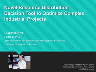 Novel Resource Distribution
Decision Tool to Optimize Complex
Industrial Projects
LEAD INVENTOR
Haitao Li, Ph.D.
Associate Professor, Supply Chain Management & Analytics
University of Missouri – St. Louis
Supported by funding from the UM System
Interdisciplinary Intercampus Research and
FastTrack programs
 
