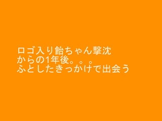 ロゴ入り飴ちゃん撃沈
からの1年後。。。
ふとしたきっかけで出会う
 