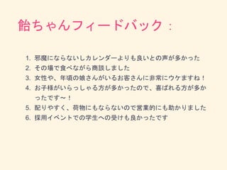 飴ちゃんフィードバック：
1. 邪魔にならないしカレンダーよりも良いとの声が多かった
2. その場で食べながら商談しました
3. 女性や、年頃の娘さんがいるお客さんに非常にウケますね！
4. お子様がいらっしゃる方が多かったので、喜ばれる方が多か
ったです〜！
5. 配りやすく、荷物にもならないので営業的にも助かりました
6. 採用イベントでの学生への受けも良かったです
 