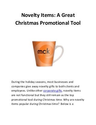 Novelty Items: A Great
Christmas Promotional Tool

During the holiday seasons, most businesses and
companies give away novelty gifts to both clients and
employees. Unlike other corporate gifts, novelty items
are not functional but they still remain as the top
promotional tool during Christmas time. Why are novelty
items popular during Christmas time? Below is a

 