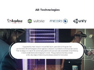Supported by their robust in-house R&D team, specialists at Program-Ace
use the latest AR technologies to ﬁnd ingenious solutions to problems in the business sector.
Their strategy is to search for and employ talents who possess advanced levels of proﬁciency
in both established and emerging IT trends. This guarantees that they remain
at the very edge of discovery and always poised for innovation.
AR Technologies
 
