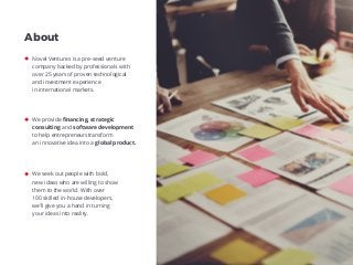 Novel Ventures is a pre-seed venture
company backed by professionals with
over 25 years of proven technological
and investment experience
in international markets.
About
We provide ﬁnancing, strategic
consulting and software development
to help entrepreneurstransform
an innovative idea into a global product.
We seek out people with bold,
new ideas who are willing to show
them to the world. With over
100 skilled in-house developers,
we’ll give you a hand in turning
your ideas into reality.
 