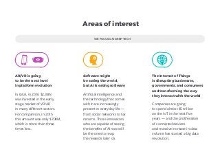 WE FOCUS ON DEEP TECH
In total, in 2016 $2.3BN
was invested in the early
stage market of VR/AR
in many diﬀerent sectors.
For comparison, in 2015
this amount was only $700M,
which is more than three
times less.
Areas of interest
AR/VR is going
to be the next level
in platform evolution
Artiﬁcial intelligence and
the technology that comes
with it are increasingly
present in everyday life —
from social networks to tax
returns. Those innovators
who are capable of seeing
the beneﬁts of AI now will
be the ones to reap
the rewards later on.
Software might
be eating the world,
but AI is eating software
Companies are going
to spend almost $5 trillion
on the IoT in the next ﬁve 
years — and the proliferation 
of connected devices 
and massive increase in data
volume has started a big data
revolution.
The Internet of Things
is disrupting businesses,
governments, and consumers
and transforming the way
they interact with the world
 