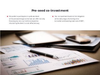 We prefer to participate in syndicate deals
at the pre-seed stage so that we can oﬀer not only
ﬁnancing but also our technical expertise
structuring the deal in a cost-eﬀective way.
Our co-investment leads to risk mitigation
at the early stage, shortening time
to market and lowering total cost of MVP.
Pre-seed co-investment
 