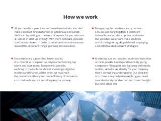 All you need is a great idea and we’re here to help. You don’t
need a product, ﬁrst customers or a technical co-founder.
We’ll start by setting up the team of experts for you, who are
all versed in start-up strategy. With them on board, possible
confusion is cleared in order to prioritize time and resources
toward the important things: planning and execution.
Once monetary support has been secured,
it is imperative to expand quickly in order to bring top
talent and investment. To make this possible,
we bring to the table our clinical knowledge of global
markets and ﬁnance. All the while, we maximize
the productive eﬃcacy and cost-eﬃciency of our teams
so to reduce burn-rate and elongate your runway.
Marketing success is rooted in a brand story that
attracts growth, funding and talent. By giving
companies PR support and liasoning with media
outlets, we tailor an identity for your company
that is compelling and engaging. Our directive
is to make sure you have everything you need
to understand your direction and make the right
business decisions.
Recognizing the need to attract your own
CTO, we will bring together a tech team
to handle product development and make
this possible. We ensure these solutions
are of the highest quality while still employing
cost-eﬀective development strategies.
How we work
 