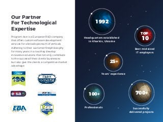 Our Partner
For Technological
Expertise
Professionals
100+
Best mid-sized
IT employers
TOP
10
Years' experience
25+
Successfully
delivered projects
700+
Headquarters established
in Kharkiv, Ukraine
1992
Program-Ace is a European R&D company
that offers custom software development
services for a broad spectrum of verticals.
Adhering to their customer-ﬁrstphilosophy
for many years in a row,they develop
innovative solutions that not only contribute
to the successof their clients' businesses
but also give the clients a competitive market
advantage.
 