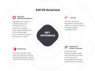 Regardless of a solution’s
complexity, they have
the experience and
expertise to complete
every stage of development.
From concept design
to post-production support,
they have you covered.
Their team of experts have
extensive experience creating
visually engaging and uniquely
conceived low-poly 3D solutions.
Any AR or VR app can
be ported across operating
systems or devices, retaining
its original integrity
and performance.
Full-cycle
AR/VR Development Porting
Let their dynamic
developmentteams utilize
their experiencein the ﬁeld
to think up and lay
the groundwork for unique,
creative apps and concepts.
Application
Design & Concept
3D Content
KEY
OFFERINGS
AR/VR Solutions
 