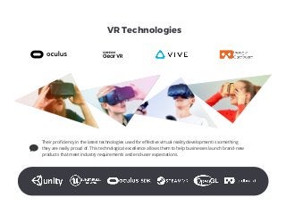 VR Technologies
Their proﬁciency in the latest technologies used for eﬀective virtual reality development is something
they are really proud of. This technological excellence allows them to help businesses launch brand-new
products that meet industry requirements and end-user expectations.
 