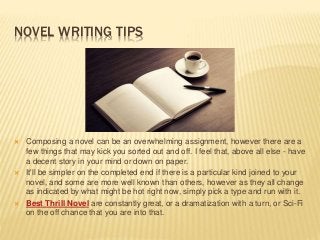NOVEL WRITING TIPS
 Composing a novel can be an overwhelming assignment, however there are a
few things that may kick you sorted out and off. I feel that, above all else - have
a decent story in your mind or down on paper.
 It'll be simpler on the completed end if there is a particular kind joined to your
novel, and some are more well known than others, however as they all change
as indicated by what might be hot right now, simply pick a type and run with it.
 Best Thrill Novel are constantly great, or a dramatization with a turn, or Sci-Fi
on the off chance that you are into that.
 