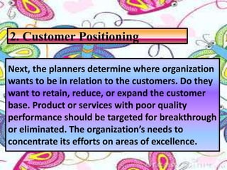 Next, the planners determine where organization
wants to be in relation to the customers. Do they
want to retain, reduce, or expand the customer
base. Product or services with poor quality
performance should be targeted for breakthrough
or eliminated. The organization’s needs to
concentrate its efforts on areas of excellence.
2. Customer Positioning
 