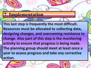 This last step is frequently the most difficult.
Resources must be allocated to collecting data,
designing changes, and overcoming resistance to
change. Also part of this step is the monitoring
activity to ensure that progress is being made.
The planning group should meet at least once a
year to assess progress and take any corrective
action.
7. Implementation
 