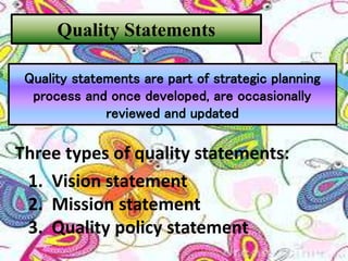 Three types of quality statements:
1. Vision statement
2. Mission statement
3. Quality policy statement
Quality Statements
Quality statements are part of strategic planning
process and once developed, are occasionally
reviewed and updated
 