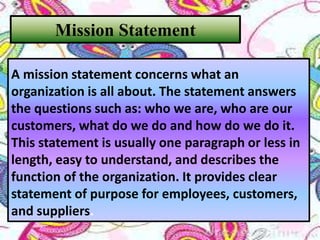 Mission Statement
A mission statement concerns what an
organization is all about. The statement answers
the questions such as: who we are, who are our
customers, what do we do and how do we do it.
This statement is usually one paragraph or less in
length, easy to understand, and describes the
function of the organization. It provides clear
statement of purpose for employees, customers,
and suppliers.
 