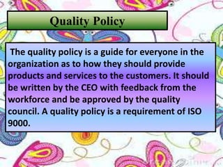 Quality Policy
The quality policy is a guide for everyone in the
organization as to how they should provide
products and services to the customers. It should
be written by the CEO with feedback from the
workforce and be approved by the quality
council. A quality policy is a requirement of ISO
9000.
 