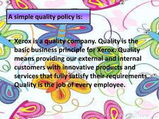 • Xerox is a quality company. Quality is the
basic business principle for Xerox. Quality
means providing our external and internal
customers with innovative products and
services that fully satisfy their requirements.
Quality is the job of every employee.
A simple quality policy is:
 