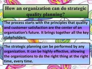 How an organization can do strategic
quality planning?
The process starts with the principles that quality
and customer satisfaction are the center of an
organization’s future. It brings together all the key
stakeholders.
The strategic planning can be performed by any
organization. It can be highly effective, allowing
the organizations to do the right thing at the right
time, every time.
 