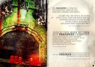 Die Friedhöfe (...) sind so
                             eingerichtet, daß sie den
                             Lebenden Freude gewähren.

                                      Es lebt viel auf ihnen, Pflanzen
                                    und Vögel, und der Besucher, als
                                       einziger Mensch unter so viel
                                             Toten, fühlt sich davon
                                        aufgemuntert und gestärkt.
                                                          Elias Canetti: Die Stimmen von Marrakesch,




                             „Welch tiefe Ruhe ist über
                             alle Friedhöfe gebreitet!
                             Wenn man dort mit über der Brust
                             gekreuzten Armen liegt, gehüllt in das
                             Leichentuch, dann gleiten die
                             Jahrhunderte vorüber und stören
                             so wenig wie der Wind,
                             der durch das Gras fächelt.“
                             Gustave Flaubert, November




                                      Ich bin der Meinung, dass alle ab und zu
                              auf den     Friedhof     gehen sollten. Dann ist
Foto Claus Dieter Geissler




                                                der Übergang nicht so abrupt.

                                                      Lars Saabye Christensen, Der Alleinunterhalter




                                                                                                       21
 