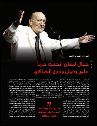 ‫ً‬
‫اأدى 0005 اأغنية يف 57 عاما‬
‫011‬
‫سيرة‬

‫جبال لبنان انحنت حزنًا‬
‫على رحيل وديع الصافي‬
‫ً‬
‫هوت اأرزة من اأرزات لبنان، وانحنت اجلبال حزنا‬
‫مت�سحة بال�سواد، مع رحيل املغني اللبناين الكبري‬
‫وامللحن وديع ال�سايف، بعد رحلة فن واإب��داع وطرب‬
‫ً‬
‫ناهزت 57 عاما، بداأها يف راديو ال�سرق عام 8391،‬
‫ومل يتوقف عن العطاء حتى خالل مر�سه الأخري.‬
‫وبرحيل ال�سايف ان��ط��وت حكاية م��ن عمر لبنان،‬
‫وو�سعت نقطة النهاية على م�سرية ذهبية ا�ستثنائية.‬
‫م�سى عمالق الأغنية و�ساحب “لبنان يا قطعة �سما”‬
‫ً‬
‫ً‬
‫عن عمر 29 عاما تاركا نحو 0005 اأغنية طبعت يف‬
‫ذاكرة اأجيال من اللبنانيني.‬
‫ولد وديع فرن�سي�س املعروف بوديع ال�سايف يف العام‬
‫1291 يف قرية نيحا يف جبل لبنان، ن�ساأ يف عائلة‬
‫كبرية ومتوا�سعة موؤلفة من ثمانية اأولد، كان والده‬
‫ً‬
‫ب�سارة فرن�سي�س رقيبا يف قوى الأمن الداخلي، ودر�س‬
‫ودي��ع يف مدر�سة دي��ر املخل�س الكاثوليكية، لكنه‬
‫توقف عن التح�سيل العلمي بعد اأن وجد يف الغناء‬
‫متعة وفر�سة مل�ساعدة والده يف اإعالة العائلة، اأكرب‬
‫اأجر تقا�ساه يف بداية طريقه عندما كان يف احلادية‬

‫ع�سرة من عمره من ال�ست نظرية جنبالط -والدة‬
‫الزعيم كمال جنبالط- وبلغ ثماين لريات ذهبية.‬
‫ومل يتوان يف مقابالته ال�سحافية عن التطرق اإلى‬
‫طفولته، التي طبعها الفقر واحلرمان، ففي التا�سعة‬
‫م��ن عمره بعدما نزحت عائلته اإل��ى ب���ريوت، غنى‬
‫يف كور�س مدر�سته وبعد ثالثة اأع��وام، توقف عن‬
‫الدرا�سة لي�ساعد والده يف اإعالة العائلة.‬
‫�سارك وديع يف م�سابقة غناء اأعدتها اإذاعة “ال�سرق‬
‫ً‬
‫الأدنى” التي عرفت لحقا بالإذاعة اللبنانية يف‬

‫راديو الشرق شهد‬
‫البداية ولم يتوقف‬
‫حتى النهاية‬

‫العام 8391 وح�سد اجلائزة الأولى، ول�سدة اإعجاب‬
‫جلنة التحكيم ب�سوته اتفق اأع�ساوؤها على اإطالق‬
‫ً‬
‫ا�سم وديع ال�سايف عليه نظرا اإلى �سفاء �سوته.‬
‫تتذكر املطربة الكبرية �سعاد ها�سم لقاءاتهما يف‬
‫الإذاعات ومهرجان الأنوار يف ال�ستينات، وكيف اأدت‬
‫معه اأغنيتهما ال�سهرية “ودي يا بحر ودي”، وجولتهما‬
‫ً‬
‫�سويا يف العوا�سم العربية, وقبل “الأنوار” وبعده،‬
‫�سارك ال�سايف يف مهرجانات “بعلبك” و“جبيل”‬
‫اأواخر اخلم�سينات وبداية ال�ستينات.‬
‫ً‬
‫غنى وديع ال�سايف على مدى اأكرث من 07 عاما للحب‬
‫والوطن, هو الذي ظل حتى اآخر اأيامه ورغم تقدمه‬
‫يف ال�سن يقف على امل�سرح، ي�سجع املواهب اجلديدة‬
‫وي�سارك املغنني املعروفني يف اإحياء احلفالت.‬
‫�سدح �سوت ال�سايف ال��ذي يعترب ال�سوت الذكوري‬
‫الأجمل يف تاريخ لبنان يف اأهم م�سارح العامل, غنى‬
‫امل��واوي��ل وامليجانا والعتابا، والفولكلور اللبناين‬
‫ً‬
‫والطرب, وكانت حنجرته الذهبية مثال يحتذى‬
‫وطريقته يف الأداء مدر�سة لالأجيال التي اأعقبته،‬

 