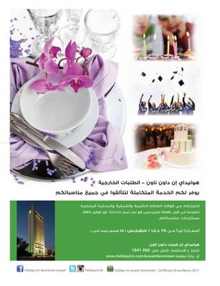 ‫78‬
‫بالمبارك‬

‫ﻫﻮﻟﻴﺪاي إن داون ﺗﺎون - اﻟﻄﻠﺒﺎت اﻟﺨﺎرﺟﻴﺔ‬
‫ﻳﻮﻓﺮ ﻟﻜﻢ اﻟﺨﺪﻣﺔ اﻟﻤﺘﻜﺎﻣﻠﺔ ﻟﺘﺘﺄﻟﻘﻮا ﻓﻲ ﺟﻤﻴﻊ ﻣﻨﺎﺳﺒﺎﺗﻜﻢ‬
‫إﺧﺘﻴﺎرﻛﻢ ﻣـﻦ ﻗﻮاﺋﻢ اﻟﻄﻌﺎم اﻟﻌﺎﻟﻤﻴﺔ واﻟﺸﺮﻗﻴﺔ واﻟﻤﺤﻠﻴـﺔ اﻟﻤﺤﻀﺮة‬
‫ً‬
‫ﺧﺼﻴﺼﺎ ﻣﻦ ﻗﺒﻞ ﻃﻬﺎة ﻣﺘﻤﺮﺳﻴﻦ ﻫﻮ ﺳﺮ ﺗﻤﻴﺰ ﺧﺪﻣﺘﻨﺎ ﻣﻊ ﺗﻮﻓﻴﺮ ﻛﺎﻓﺔ‬
‫ﻣﺴﺘﻠﺰﻣﺎت ﻣﻨﺎﺳﺒﺎﺗﻜﻢ.‬

‫أﺳﻌـﺎرﻧﺎ ﺗﺒﺪأ ﻣـﻦ 01 د.ك / ﻟﻠﺸﺨـﺺ‬

‫) 05 ﺷﺨﺺ ﻛﺤﺪ أدﻧﻰ (‬

‫ﻫﻮﻟﻴﺪاي إن ﻛﻮﻳﺖ داون ﺗﺎون‬
‫ﻟﻠﺤﺠﺰ و ا�ﺳﺘﻔﺴﺎر إﺗﺼﻞ ﻋﻠﻰ 000 1481‬
‫أو زﻳﺎرة ﻣﻮﻗﻌﻨﺎ ‪www.holidayinn.com/kuwaitdowntown‬‬
‫3102 ‪holiday inn kuwait downtown - Certificate of excellence‬‬

‫‪holidayinndt‬‬

‫‪holiday inn downtown kuwait‬‬

 