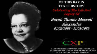 ON THIS DAY IN 
TCXPI HISTORY 
Celebrating The Life And 
Legacy Of 
Sarah Tanner Mossell 
Alexander 
01/02/1898 - 11/01/1989 
A LIFETIME JOURNEY TOWARDS EDUCATION THAT IS 
INCLUSIVE OF ALL AFRICAN, AFRICAN-AMERICAN, AND 
BLACK HISTORY, NOT JUST PART OF IT. 
 