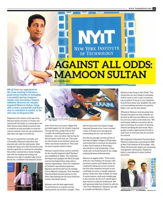 www. tempoplanet.com 29
AGAINST ALL ODDS:
MAMOON SULTANBy Vera Rosales
We all have our aspirations in
life, from wanting to become a
grade school teacher to managing
a successful startup company -
maybe even becoming a famous
celebrity. However for visually
impaired Mamoon Sultan, being
able to lead a normal life and find a
way to contribute to society, in his
own way, is his goal in life.
Diagnosed with cataract at the age of six,
Mamoon Sultan was born in Yemen and
moved with his family at a young age to the
UAE. Doctors kept telling his parents that
it would be an easy procedure to treat the
cataract however luck was not on Mamoon’s
side when lost sight in his left eye.
The son of a production controller and
a housewife, Mamoon’s education was
planned only until the ninth grade. After
seeing him doing very well, his teachers and
friends urged him to continue his schooling.
His mother coached him at home, helping
him with his reading and writing and
Mamoon was able to complete high school.
But he hit a roadblock that lasted for eleven
years: there were not many colleges that
provided support for the visually impaired.
“During this time, people told me that
I couldn’t do anything because of my
blindness – even my father told me that he
did not expect much from me. This made
me feel envious of my brothers whom my
father was always watchful of. This made
me want to prove myself to them”.
Mamoon stayed at home until an institute
for the visually impaired called“Tamkeen”
was established in Dubai. The institution
developed and equipped the blind through
courses that helped them attain jobs in
various organizations. After his completion
of Tamkeen’s specialized programme,
Mamoon started his job hunt by sending
CVs to different companies. Then Standard
Chartered Bank showed interest in him.
After interviewing him the bank hired him
in their Abu Dhabi branch.
Mamoon says the bank appreciated
his performance as customer service
representative turned floor manager. “They
told me how much the branch’s image
improved because of me. I even received
a letter of thanks from management
commending me for a job well done”.
One day his manager introduced him to
the head of Higher Colleges of Technology
and invited him to continue his education
at New York Institute of Technology –
Abu Dhabi on a full scholarship. A few
weeks later he found himself in the college
studying Business Administration.
Mamoon struggled at first. “To be honest
with you I was feeling a bit strange, I did
not know anyone, and nobody knew me.
I started by taking one to two courses in
the first three semesters because no one
could help me and as a visually impaired
person I need more time to finish my work.
A normal person could read a simple page
in five minutes, but for me it would take at
least twenty to read and understand”. But
with generous help from friends he calls the
“The Three Musketeers,” Mamoon was able
to complete his Bachelor’s Degree.
Mamoon loves living in Abu Dhabi. “The
streets here are very simple to remember.
And if I need to catch a taxi, I would just
use my phone. If you go to any companies
and tell them about your disability, the staff
is accommodating and gives you priority.
Sadly, I can’t use the bus system.”
Whenever Mamoon receives praise from
his peers he points out that anybody can
do what he did, the only difference is that
he can’t see as well as everybody else. “We
must always believe in ourselves and be
open to learning. It’s a matter of showing
interest and doing the hard work. Many
people are given opportunities but fail to
seize them; it is because they do not have
the interest.’
Still employed at Standard Chartered Bank
Mamoon is planning on pursuing his MBA
at New York Institute of Technology - Abu
Dhabi. His favourite subjects are marketing,
management and business. Despite his
father’s reservations, he plays football
and swims.
Mamoon with Sarah El Gohary, Marketing
and Recruitment Director of NYIT-AD
Mamoon showing us his nifty gadget for reading.
 