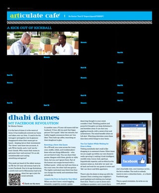 dhabi dames
My Facebook Revolution
By Marien Oomen
By Dorian “Paul D” Rogers/@pauldTHERIPY
www. tempoplanet.com30
A KICK OUT OF KICKBALL
I sat down recently with Dennis Crump,
organizer of the UAE’s first ever kickball
league, to share a coffee and good
conversation about everything related
to the art of this unique game and how a
dream was turned into reality...
Paul D: You were born in Chicago, Illinois.
What was life like growing up there?
Dennis: Growing up in Chicago made me
a survivor. The negative media Chicago
receives is sometimes the truth and
sometimes not. If you can make it out of
Chicago, you can make it anywhere. My
view on life is to take advantage of it and
find a plan to ensure you are successful.
Paul D: How has growing up there shaped
your perspective?
Dennis: Many friends and family members’
lives were cut short in Chicago due to
violence. These unfortunate incidents
taught me to cherish life. My parents had
four sons which include me, Shaun, Darius,
and Johnathan. All of my parents’ children
have been shot or killed except for me,
and I am the oldest at thirty-five years old.
Shaun was murdered by gun violence in
1996, Darius is paralyzed from the waist
down due to gun violence in 1999, and my
younger brother, Johnathan, was shot in
the back and hip in 2010. These tragedies
pushed me to have a better life. My main
goal was to get out of Chicago to find a
better way. The great aspect about Chicago
is the togetherness of the city. We come
together when times get tough.
Paul D: Your story is an impressive one of
survival and triumph. I joined your kickball
league last year and playing on my team,
The Desert Kickers, has been one of my best
experiences in the UAE thus far. Explain
the art of kickball for those that have never
heard of it.
Dennis: Kickball is by far the easiest sport
to learn and play. It is played similarly to
baseball and softball. Instead of using a bat,
players use their feet to kick the ball and
run to the various bases. The ball is a 10-12
inch sized, red, rubber ball that is rolled to
the kicker. Once the ball is kicked, the kicker
can be hit with the ball to be called out or
have the ball thrown to the base.
Paul D: Kickball was popular for many in
the USA during childhood. Why are adults
so excited about this sport?
Dennis: I think it’s because adults want to
be kids again. Everyone wants to have fun,
and everyone wants to get fit. It’s popular
because people of all shapes and sizes can
play. We not only play kickball but party,
travel, and socialize as a family.
Paul D: When did you first notice it taking
off with adults in the US?
Dennis: I noticed it when I was approached
by a group of women who were playing
it recreationally. I also have a refereeing
company so they contacted me and asked
me if I can provide officials for their
respective leagues. I helped improve the
league by adding elements of organization
with which the ladies were not aware.
After that, leagues started popping up in
Atlanta everywhere and word spread that
I organized them and provided officials.
That’s how it took off in the adult world.
Paul D: Your sports company that oversees
your kickball events is called 3C Sports. Can
you explain the inspiration of that name?
Dennis: 3C is named after my three
daughters who last names are Crump like
mine. While trying to find a name for my
company, I wanted to find a meaning that
would remind me to stay motivated and
give my all to the company. The best thing
to do was name it after the people for whom
I would die. The name means something.
Paul D: How can people find out more about
your activities in the UAE?
Dennis: They can e-mail me at
3ckickball@mail.com.
Paul D: Well, I have to say I got a kick out of
this interview. Can you back away to the
other side of the restaurant, so I can ball up
the check and kick it to you?
It is the best of times; it is the worst of
times. It has insidiously entered our home
and taken over our lives. It used to be the
teenagers’ prerogative, but its glamour
disappeared when their moms got on
board… keeping tab on their movements!
The ‘clever’ ones have two accounts. A
safe FB for family, and a ‘cool’ one for
their friends. Who wants their moms to
patronize their wall anyway? Or an old,
unfashionable aunt saying
something outrageous?
This week we heard of the oldest woman
on FB: the 114-year-old woman had to lie
to join Facebook. Due to its age limitations,
a newly tech-savvy Minnesotan had to lie
about her age to join the
social network.
In another case a 70 year old mama told her
husband, ‘O hon, did you post that hippo
picture? Do it quick.” After ten minutes, her
hubby happily announces there are ‘two
likes’. They both sip coffee, munching on
their doughnut in glee.
Rewriting a Steve Jobs Quote
On a FB wall, you come across the ‘crazy
ones, misfits, rebels, and troublemakers’.
Some who see things differently – who
are not fond of rules. You can share their
quotes, disagree with them, glorify or vilify
them, but you can’t ignore them. Part of
the human race surges forward with a
brilliant quote - while one half sees them as
the crazy ones, the other half sees genius.
The highly motivated ones think that they
can change the world; and sometimes they
actually do.
Jump in the Fray; its Good for Your Mind
When you don’t have a mind boggling,
debatable, insightful, ecstatic update-
deserving thought in your mind,
consider it bad. Thinking positive and
powerful thoughts can keep Alzheimer’s
and boredom away. It can start you
giggling inwards, with a sense of joy and
achievement. The mind benefits when on
full alert. Watching television news these
days does awful things to your brain.
You Can Update While Waiting for
Oven to Beep
Visiting somebody else’s wall is like
dropping in to someone’s home. Often times
we are caught up within our own (home’s)
walls: sprucing it, making it look intelligent,
worldly wise, funny, holy, spiritual,
linguistically superior, and as ethical as the
moment seizes us. And after we ‘post’, we
sit back and wait for our guests to enter and
‘like’ our decor and little appetizers.
There’s also the desire to keep up with the
Joneses! Even coveting your neighbor’s
good (updates) and wishing you had got
there first. There’s a race to show one’s
intelligence quotient, one’s travel diary,
one’s charitable vein, one’s luscious curves…
the list is endless. The truth is nobody
wants to own a colourless home… or a blank
Facebook page.
This is a good revolution. So write on my
wall, please!
articulate cafe
 