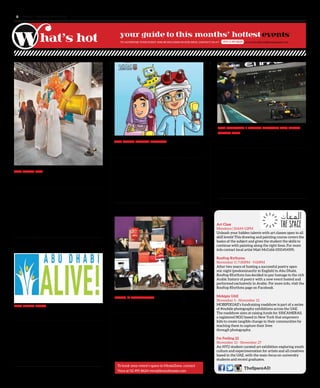www. tempoplanet.com8
TheSpaceAD
TO ADVERTISE YOUR EVENT AND BE INCLUDED IN OUR ISSUE, CONTACT US AT: or e-mail editorial@tempoplanet.com+971 2 491 8624
Art Class
Mondays | 10AM-12PM
Unleash your hidden talents with art classes open to all
skill levels! This drawing and painting course covers the
basics of the subject and gives the student the skills to
continue with painting along the right lines. For more
info contact local artist Matt McCobb 0551454595.
Rooftop Rythyms
November 5 | 7:00PM - 9:00PM
After two years of hosting a successful poetry open
mic night (predominantly in English) to Abu Dhabi,
Rooftop Rhythms has decided to pay homage to the rich
Arabic history of poetry with a new event hosted and
performed exclusively in Arabic. For more info, visit the
Rooftop Rhythms page on Facebook.
Mobipix UAE
November 5 - November 12
MOBIPIXUAE’s fundraising roadshow is part of a series
of #mobile photography exhibitions across the UAE.
The roadshow aims at raising funds for 100CAMERAS,
a registered NGO based in New York that empowers
kids to create tangible change in their communities by
teaching them to capture their lives
through photography.
I’m Feeling 22
November 13 - November 27
An NYU student curated art exhibition exploring youth
culture and experimentation for artists and all creatives
based in the UAE, with the main focus on university
students and recent graduates.
Abu Dhabi Art
5 November – 8 November
Saadiyat Cultural District, Abu Dhabi
This year’s Abu Dhabi Art will present an exciting
lineup of art, talks and performances that bring together
the world’s top galleries, artists, cultural icons, collectors
and visitors from across the globe. The sixth edition will
present the two key elements launched last year; the
Artists’ Waves section which showcases curated works
by artists, as well as Durab Al Tawaya, a performing arts
programme that takes Abu Dhabi Art beyond Saadiyat
Island and into the city.
Info: www.abudhabiartfair.ae
Abu Dhabi Alive
13 November – 15 November
Zayed Sports City, Abu Dhabi
The UAE’s most exciting fitness and lifestyle event is
back for a second time! Thousands of visitors will again
have the chance to take advantage of live fitness classes
and sports activities, cooking demonstrations, free
health consultations and giveaways as well as a host of
competitions. Pre-registered visitors will have free use
of all facilities like bowling centre, tennis courts, beach
tennis and the rugby field.
Info: www.abudhabialive.ae
Abu Dhabi Science Festival
13 November – 22 November
Abu Dhabi Corniche (East Plaza) & Al Ain Zoo, Abu Dhabi
This annual festival brings science to life in the United
Arab Emirates. Each year thousands of visitors experience
and enjoy a wide variety of thrilling scientific activities
through an array of exciting workshops, shows and
interactive exhibits. This 10-day event returns to its
popular Abu Dhabi Corniche (East Plaza) location, and for
the first time to two new activations in Al Ain (Al Ain Zoo)
and Sharjah (Al Majaz Waterfront).
Info: www.abudhabisciencefestival.ae
2014 Formula 1 Etihad Airways Abu Dhabi
Grand Prix
20 November – 23 November
Yas Marina Circuit, Abu Dhabi
This year will see the most exciting Formula One Etihad
Airways Abu Dhabi Grand Prix ever, with the circuit
hosting the season’s last race and with double points on
offer to drivers. Abu Dhabi will come alive with musical
excitement with the return of Yasalam, the largest city-
wide programme run by any F1 host city. Crowds will
be treated to a packed programme of world-class events
including international performers, stunning firework
displays and a flypast of Etihad Airways’ new Dreamliner.
Info: www.yasmarinacircuit.com
SHOES, A MONOLOGUE
19 November – 20 December
MoxieZone, Abu Dhabi
As we embark on a journey through life we learn and
experience a myriad of things. Every walk is different,
but the one thing we have in common is the task of
taking the journey and choosing which pair of shoes
to do it in. ‘SHOES’ is a compilation of witty, heartfelt,
and thought provoking monologues written by C.
Cunningham. This brilliant show is the first of its kind in
Abu Dhabi and is sure to be a hit.
To book your event’s space in MoxieZone, contact
Vera at 02 491 8624/vera@brandmoxie.com
 