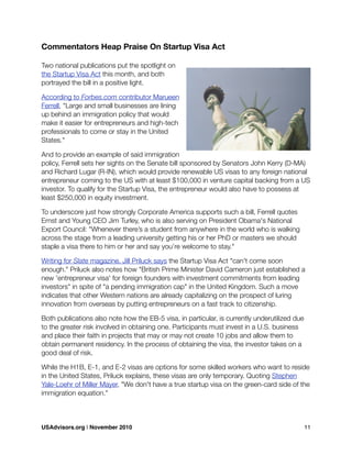 Commentators Heap Praise On Startup Visa Act
Two national publications put the spotlight on
the Startup Visa Act this month, and both
portrayed the bill in a positive light.
According to Forbes.com contributor Marueen
Ferrell, "Large and small businesses are lining
up behind an immigration policy that would
make it easier for entrepreneurs and high-tech
professionals to come or stay in the United
States."
And to provide an example of said immigration
policy, Ferrell sets her sights on the Senate bill sponsored by Senators John Kerry (D-MA)
and Richard Lugar (R-IN), which would provide renewable US visas to any foreign national
entrepreneur coming to the US with at least $100,000 in venture capital backing from a US
investor. To qualify for the Startup Visa, the entrepreneur would also have to possess at
least $250,000 in equity investment.
To underscore just how strongly Corporate America supports such a bill, Ferrell quotes
Ernst and Young CEO Jim Turley, who is also serving on President Obama's National
Export Council: "Whenever there’s a student from anywhere in the world who is walking
across the stage from a leading university getting his or her PhD or masters we should
staple a visa there to him or her and say you’re welcome to stay."
Writing for Slate magazine, Jill Priluck says the Startup Visa Act "can't come soon
enough." Priluck also notes how "British Prime Minister David Cameron just established a
new 'entrepreneur visa' for foreign founders with investment commitments from leading
investors" in spite of "a pending immigration cap" in the United Kingdom. Such a move
indicates that other Western nations are already capitalizing on the prospect of luring
innovation from overseas by putting entrepreneurs on a fast track to citizenship.
Both publications also note how the EB-5 visa, in particular, is currently underutilized due
to the greater risk involved in obtaining one. Participants must invest in a U.S. business
and place their faith in projects that may or may not create 10 jobs and allow them to
obtain permanent residency. In the process of obtaining the visa, the investor takes on a
good deal of risk.
While the H1B, E-1, and E-2 visas are options for some skilled workers who want to reside
in the United States, Priluck explains, these visas are only temporary. Quoting Stephen
Yale-Loehr of Miller Mayer, "We don't have a true startup visa on the green-card side of the
immigration equation."
USAdvisors.org | November 2010! 11
 