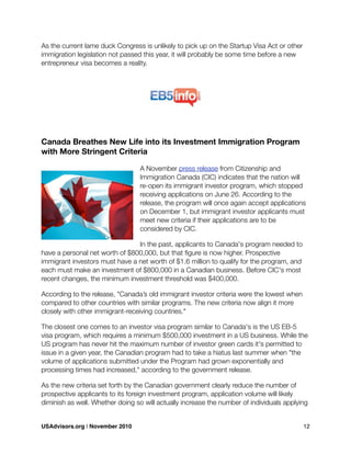 As the current lame duck Congress is unlikely to pick up on the Startup Visa Act or other
immigration legislation not passed this year, it will probably be some time before a new
entrepreneur visa becomes a reality.
Canada Breathes New Life into its Investment Immigration Program
with More Stringent Criteria
A November press release from Citizenship and
Immigration Canada (CIC) indicates that the nation will
re-open its immigrant investor program, which stopped
receiving applications on June 26. According to the
release, the program will once again accept applications
on December 1, but immigrant investor applicants must
meet new criteria if their applications are to be
considered by CIC.
In the past, applicants to Canada's program needed to
have a personal net worth of $800,000, but that ﬁgure is now higher. Prospective
immigrant investors must have a net worth of $1.6 million to qualify for the program, and
each must make an investment of $800,000 in a Canadian business. Before CIC's most
recent changes, the minimum investment threshold was $400,000.
According to the release, "Canada’s old immigrant investor criteria were the lowest when
compared to other countries with similar programs. The new criteria now align it more
closely with other immigrant-receiving countries."
The closest one comes to an investor visa program similar to Canada's is the US EB-5
visa program, which requires a minimum $500,000 investment in a US business. While the
US program has never hit the maximum number of investor green cards it's permitted to
issue in a given year, the Canadian program had to take a hiatus last summer when "the
volume of applications submitted under the Program had grown exponentially and
processing times had increased," according to the government release.
As the new criteria set forth by the Canadian government clearly reduce the number of
prospective applicants to its foreign investment program, application volume will likely
diminish as well. Whether doing so will actually increase the number of individuals applying
USAdvisors.org | November 2010! 12
 