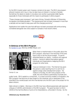 for the EB-5 investor green card, however, remains to be seen. The EB-5 visa program
attracts investors who may or may not also have an interest in moving to Canada.
Sometimes the desire to reside in one place over another supersedes dollar ﬁgures,
especially for those individuals with the means to participate in either program.
"These changes were necessary," said Jason Kinney, Canada's Minister of Citizenship,
Immigration and Multiculturalism. "The requirements had not been increased in more than
a decade and we need to keep pace with the changing economy."
Applications from earlier this year that still have not been processed will continue being
considered alongside new ones subject to Canada's most recent criteria.
In Defense of the EB-5 Program
by Carolyn S. Lee, Attorney at Miller Mayer, LLC
When there is misinformation in the public about the
EB-5 program, attorneys in the trenches of this area
have a duty to set the record straight. To permit
otherwise leaves our clients – investors and regional
centers – having to defend themselves against
individuals and organizations maligning the EB-5
program for other ends.
I have an individual in mind. The Internet has given
this person a wide-reaching forum to vent his ire
against a large urban development project. His
medium is his blog. As with many projects of this
scale, this one involves a partnership of private and
public funds. EB-5 capital is a component. In a down economy hostile to immigration, the
EB-5 program has become an easy target for this individual, who is dedicated to the
downfall of the overall project and who has latched onto the EB-5 part of the project for his
latest criticism.
Valid criticism is helpful. Attorneys in the EB-5 bar have offered passionate well-reasoned
critiques of USCIS’s administration of the EB-5 program. The goal has been to inform
USCIS of the harmful effects of some of its interpretations, unfounded in the law. So the
Carolyn S. Lee
USAdvisors.org | November 2010! 13
 