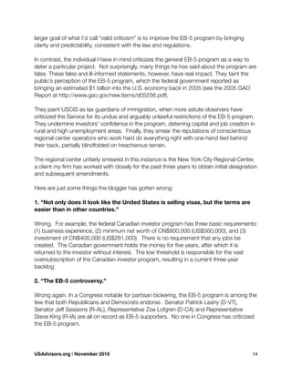 larger goal of what I’d call “valid criticism” is to improve the EB-5 program by bringing
clarity and predictability, consistent with the law and regulations.
In contrast, the individual I have in mind criticizes the general EB-5 program as a way to
deter a particular project. Not surprisingly, many things he has said about the program are
false. These false and ill-informed statements, however, have real impact. They taint the
public’s perception of the EB-5 program, which the federal government reported as
bringing an estimated $1 billion into the U.S. economy back in 2005 (see the 2005 GAO
Report at http://www.gao.gov/new.items/d05256.pdf).
They paint USCIS as lax guardians of immigration, when more astute observers have
criticized the Service for its undue and arguably unlawful restrictions of the EB-5 program.
They undermine investors’ conﬁdence in the program, deterring capital and job creation in
rural and high unemployment areas. Finally, they smear the reputations of conscientious
regional center operators who work hard do everything right with one hand tied behind
their back, partially blindfolded on treacherous terrain.
The regional center unfairly smeared in this instance is the New York City Regional Center,
a client my ﬁrm has worked with closely for the past three years to obtain initial designation
and subsequent amendments.
Here are just some things the blogger has gotten wrong:
1. “Not only does it look like the United States is selling visas, but the terms are
easier than in other countries.”
Wrong. For example, the federal Canadian investor program has three basic requirements:
(1) business experience, (2) minimum net worth of CN$800,000 (US$560,000), and (3)
investment of CN$400,000 (US$281,000). There is no requirement that any jobs be
created. The Canadian government holds the money for ﬁve years, after which it is
returned to the investor without interest. The low threshold is responsible for the vast
oversubscription of the Canadian investor program, resulting in a current three-year
backlog.
2. “The EB-5 controversy.”
Wrong again. In a Congress notable for partisan bickering, the EB-5 program is among the
few that both Republicans and Democrats endorse. Senator Patrick Leahy (D-VT),
Senator Jeff Sessions (R-AL), Representative Zoe Lofgren (D-CA) and Representative
Steve King (R-IA) are all on record as EB-5 supporters. No one in Congress has criticized
the EB-5 program.
USAdvisors.org | November 2010! 14
 