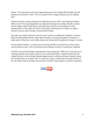 Dubai. “The local governments are happy because you’re bringing all that sales tax and
property tax revenue to them. The U.S. government is happy because you’re creating
jobs.”
Kameli has been a strong advocate for federal scrutiny for EB-5 Visa Regional Centers.
While much of the local opposition has deemed the project not viable, Kameli is certain
that his region needs these jobs to stimulate the economy. He has plans for other
developments in the region for which he has been soliciting tens of millions of dollars
during numerous trips to Dubai, United Arab Emirates.
One plan is to build a string of “memory care” centers for Alzheimer's patients in Aurora,
Elgin and Wood Dale, Illinois. Other ideas include a manufacturing plant in Rockford, a
water park in Wisconsin, and coffee shops and restaurants throughout the region, he said.
He has eased investors’ concerns by structuring the EB-5 visa ﬁnancing so the money
would serve as a loan, with the farmland and whatever is built on it serving as collateral.
The EB-5 visa permits foreign nationals who invest at least $1 million into a US start-up or
existing business and create 10 jobs or who invest $500,000 in capital investment and
create ﬁve jobs in economically disadvantaged areas to obtain permanent resident status
commonly known as a green card. It is seen as a way to create jobs and raise revenue in
the US. Many cities and states are looking to the EB-5 visa program to attract investment.
USAdvisors.org | November 2010! 2
 
