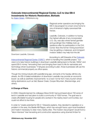 Colorado Intercontinental Regional Center, LLC to Use EB-5
Investments for Historic Restoration, Biofuels
by Adam Green, USAdvisors.org
Regional center operators are bringing the
EB-5 visa program to a town once home to
one of America's highly-canonized folk
heroes.
Leadville, Colorado, in addition to having
the highest altitude of any incorporated
U.S. city, was also where famed gambler
and gunslinger Doc Holliday took up
residence after his participation in the O.K.
Corral. Now this former mining boomtown
may be getting a makeover, and immigrant
investor dollars may help foot the bill.
According to Jeff Edwards of the Colorado
Intercontinental Regional Center (“CIRC”), which is handling the Leadville project, "our
vision is to take historic buildings in downtown Leadville dating back to the late 1800s" and
spend EB-5 money "renovating them and bringing them back to life for real estate and
technology-driven businesses." If all goes according to plan, those businesses will use the
historic commercial property as ofﬁce space.
Though the mining industry left Leadville long ago, remnants of its heyday still line city
streets. An EB-5-fueled revitalization of downtown Leadville may provide an economic
boost--as well as aesthetic improvements--to a town not far from many tourism-driven
skiing destinations such as Vail, Beaver Creek, Cooper Mountain, Breckenridge, and
others.
A Change of Plans
In 2008, Edwards learned his colleague Steve Smith had purchased about 700 acres of
land in Leadville and had plans to build a community of 1000 homes. The goal was to
create affordable housing for people who worked in the nearby resort communities, but
could not afford to live there.
In order to "create potential for EB-5," Edwards explains, they decided to capitalize on a
problem in the area, the Beetle Kill Plague, which has wrought havoc upon local forestland
and made it necessary to clear many nearby sites. The investor visa program would fund a
"labor-intensive" tree harvesting and construction apparatus using downed timber for
Downtown Leadville, Colorado
USAdvisors.org | November 2010! 3
 