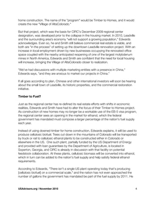 home construction. The name of the "program" would be Timber to Homes, and it would
create the new "Village of AltaColorado."
But that project, which was the basis for CIRC's December 2009 regional center
designation, was developed prior to the collapse in the housing market. In 2010, Leadville
and the surrounding area’s economy "will not support a growing population," Edwards
acknowledges. Even so, he and Smith still believe commercial real estate is viable, and
both are "in the process" of setting up the downtown Leadville renovation project. With an
increase in local employment driven by new businesses occupying the renovated ofﬁce
space coupled with the nearby anticipated reopening of one of the largest molybdenum
mines in North America, Edwards and Smith are conﬁdent that the need for local housing
will increase, bringing the Village of AltaColorado closer to realization.
"We've had discussions with multiple marketing entities with a presence in China,"
Edwards says, "and they are anxious to market our projects in China.”
If all goes according to plan, Chinese and other international investors will soon be hearing
about the small town of Leadville, its historic properties, and the commercial restoration
initiative.
Timber to Fuel?
Just as the regional center has re-deﬁned its real estate efforts with shifts in economic
realities, Edwards and Smith have had to alter the focus of their Timber to Homes project.
As construction of new homes may no longer be a workable use of the EB-5 visa program,
the regional center sees an opening in the market for ethanol, which the federal
government has mandated must compose a larger percentage of the nation's fuel supply
each year.
Instead of using downed timber for home construction, Edwards explains, it will be used to
produce cellulosic biofuel. Trees cut down in the mountains of Colorado will be transported
by truck or rail to cellulosic ethanol plants to be constructed either in Colorado or
elsewhere in the US. One such plant, partially funded by the US Department of Energy
and provided with loan guarantees by the Department of Agriculture, is located in
Soperton, Georgia, and CIRC is already in discussion with that facility on potential
feedstock collaboration. At these plants, cellulosic biomass will be converted into ethanol,
which in turn can be added to the nation's fuel supply and help satisfy federal ethanol
requirements.
According to Edwards, "There isn't a single US plant operating today that's producing
[cellulosic biofuel] on a commercial scale," and the nation has not even approached the
number of gallons the government has mandated be part of the fuel supply by 2011. He
USAdvisors.org | November 2010! 4
 