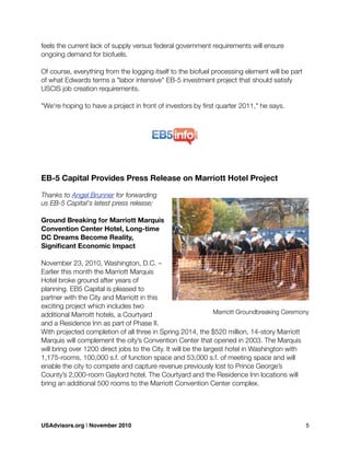 feels the current lack of supply versus federal government requirements will ensure
ongoing demand for biofuels.
Of course, everything from the logging itself to the biofuel processing element will be part
of what Edwards terms a "labor intensive" EB-5 investment project that should satisfy
USCIS job creation requirements.
"We're hoping to have a project in front of investors by ﬁrst quarter 2011," he says.
EB-5 Capital Provides Press Release on Marriott Hotel Project
Thanks to Angel Brunner for forwarding
us EB-5 Capital's latest press release:
Ground Breaking for Marriott Marquis
Convention Center Hotel, Long-time
DC Dreams Become Reality,
Signiﬁcant Economic Impact
November 23, 2010, Washington, D.C. –
Earlier this month the Marriott Marquis
Hotel broke ground after years of
planning. EB5 Capital is pleased to
partner with the City and Marriott in this
exciting project which includes two
additional Marroitt hotels, a Courtyard
and a Residence Inn as part of Phase II.
With projected completion of all three in Spring 2014, the $520 million, 14-story Marriott
Marquis will complement the city’s Convention Center that opened in 2003. The Marquis
will bring over 1200 direct jobs to the City. It will be the largest hotel in Washington with
1,175-rooms, 100,000 s.f. of function space and 53,000 s.f. of meeting space and will
enable the city to compete and capture revenue previously lost to Prince George’s
County’s 2,000-room Gaylord hotel. The Courtyard and the Residence Inn locations will
bring an additional 500 rooms to the Marriott Convention Center complex.
Marriott Groundbreaking Ceremony
USAdvisors.org | November 2010! 5
 