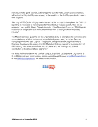 Hometown hotel giant, Marriott, will manage the four-star hotel, which upon completion,
will be the third Marriott Marquis property in the world and the ﬁrst Marquis development in
over 25 years.
“Not only is EB5 Capital bringing much needed capital to projects throughout the District, it
is putting its resources to work in projects that will deliver real job opportunities for our
residents,” said Neil O. Albert, City Administrator of the District of Columbia. “EB5 Capital’s
investment in this project is an incredible endorsement of strength of our hospitality
industry.”
The Marriott complex gives the city the unparalleled ability to strengthen its convention and
tourism industry, which is just second to the federal government,” adds Ms. Brunner,
Managing Director for EB5 Capital. “This project, along with the DC regional center’s
Roadside Development’s project, the City Market at O Street, is another success story of
EB5 creating partnerships with international clients who are making a substantial
contribution to the United States economy.”
For more information about the Marriott Marquis, Capstone Development, City Market at
O, or EB5 investment opportunities, please contact Angel Brunner: angel@eb5capital.com,
or visit www.eb5capital.com. for additional information.
USAdvisors.org | November 2010! 6
 