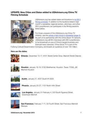 UPDATE: New Cities and Dates added to USAdvisors.org China TV
Filming Schedule
USAdvisors.org has added dates and locations to its EB-5
ﬁlming schedule. In addition to the locations listed in last
month's newsletter, regional centers, attorneys, and other
EB-5 practitioners can participate in the ﬁlming sessions
listed below.
For those unaware of the USAdvisors.org China TV
initiative, see the article in last month's newsletter (page 3).
As part of its partnership with the China Stock TV network,
USAdvisors.org will ﬁlm interviews with EB-5 practitioners
to be broadcast on one of China's largest business and
ﬁnancial news networks. China Stock TV is part of the
FuDong Cultural Dissemination Company, and boasts an audience of over 100 million.
Here are the dates:
Orlando, December 13-17, 8701 World Center Drive, Marriott World Orlando
Houston, January 18-19, 5150 Westheimer, Houston, Texas 77056, JW
Marriott Houston
Austin, January 21, 4537 South IH-3555
Phoenix, January 25-27, 1101 North 44th Street
Los Angeles, January 31-February 4, 333 South Figueroa Street,
Downtown Marriott
San Francisco, February 7-11, 55 Fourth Street, San Francisco Marriott
Marquis
USAdvisors.org | November 2010! 7
 
