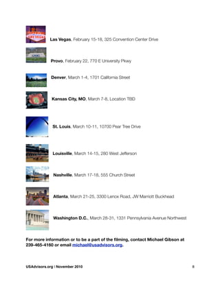 Las Vegas, February 15-18, 325 Convention Center Drive
Provo, February 22, 770 E University Pkwy
Denver, March 1-4, 1701 California Street
Kansas City, MO, March 7-8, Location TBD
St. Louis, March 10-11, 10700 Pear Tree Drive
Louisville, March 14-15, 280 West Jefferson
Nashville, March 17-18, 555 Church Street
Atlanta, March 21-25, 3300 Lenox Road, JW Marriott Buckhead
Washington D.C., March 28-31, 1331 Pennsylvania Avenue Northwest
For more information or to be a part of the ﬁlming, contact Michael Gibson at
239-465-4160 or email michael@usadvisors.org.
USAdvisors.org | November 2010! 8
 