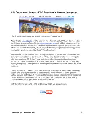 U.S. Government Answers EB-5 Questions in Chinese Newspaper
USCIS is communicating directly with investors via Chinese media.
According to a recent entry on The Beacon, the ofﬁcial blog of USCIS, an October article in
the Chinese-language Epoch Times provides an overview of the EB-5 visa program that
addresses speciﬁc questions about investor-regional center logistics. Information for the
article was submitted directly by USCIS as part of "an ongoing series addressing general
immigration questions posed by [Epoch Times] readers."
Most of what USCIS shares is basic. Immigrant investor questions like "What is the most
common way to obtain an EB-5 visa?" and "How long does it take for me to immigrate
after applying for an EB-5 visa?" crop up in the article. Although the target audience
appears to be Chinese investors who have heard about EB-5 and are still in a very early
investigation phase, other questions address possible concerns of more serious would-be
investors.
"I want to invest $500,000.00 in an area, but there is no regional center there. How long
does it take for a regional center to be established in mid-America?" is one question
USCIS answers for the Epoch Times, and its response details establishment of a regional
center, approval of a business plan, and the use of said business plan in determining
"market conditions, project costs, and activity timelines."
Deﬁnitions for Forms I-526, I-829, and the new I-924 are also provided.
USAdvisors.org | November 2010! 9
 