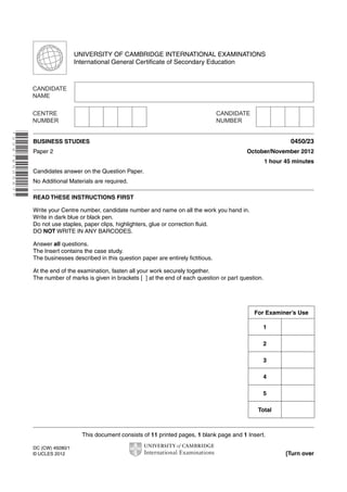 This document consists of 11 printed pages, 1 blank page and 1 Insert.
DC (CW) 49280/1
© UCLES 2012 [Turn over
UNIVERSITY OF CAMBRIDGE INTERNATIONAL EXAMINATIONS
International General Certificate of Secondary Education
*2267850567*
BUSINESS STUDIES 0450/23
Paper 2 October/November 2012
1 hour 45 minutes
Candidates answer on the Question Paper.
No Additional Materials are required.
READ THESE INSTRUCTIONS FIRST
Write your Centre number, candidate number and name on all the work you hand in.
Write in dark blue or black pen.
Do not use staples, paper clips, highlighters, glue or correction fluid.
DO NOT WRITE IN ANY BARCODES.
Answer all questions.
The Insert contains the case study.
The businesses described in this question paper are entirely fictitious.
At the end of the examination, fasten all your work securely together.
The number of marks is given in brackets [ ] at the end of each question or part question.
For Examiner’s Use
1
2
3
4
5
Total
 