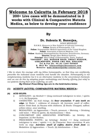 FILE : E:NEWSLETTER—NOV 2017-ACUTE PRESCRIBING.DOC
1
Welcome to Calcutta in February 2018
200+ Live cases will be demonstrated in 2
weeks with Clinical & Comparative Materia
Medica, as below to develop your confidence
By
Dr. Subrata K. Banerjea,
GOLD MEDALIST
B.H.M.S. (Honours in Nine Subjects of Calcutta University)
Fellow: Society of Homoeopaths, U.K
Fellow: Homoeopathic Medical Association of the United Kingdom.
Fellow: Association of Natural Medicine, U.K
Fellow: Akademie Homoopathischer Deutscher Zentralverein, Germany.
Director: Bengal Allen Medical Institute
Principal: Allen College of Homoeopathy, Essex, England
“ SAPIENS” , 382, BAD D OW R OAD , G R EAT BAD D OW,
CHELMSFOR D , ESSEX CM2 9R A, ENG LAND
T el & Fax No . 44 (0) 1245 505859
E. Mail No . allenco llege@btco nnect.co m
Website: www.ho mo eo pathy - co urse.co m
I like to share the courage with my fellow homoeopaths, so that they can confidently
prescribe the indicated acute medicine and handle the situation. Homoeopathy is not
complementary medicine but it is an Alternative medicine to the conventional chemicals
and we can do this by adopting proper methodology and thereby offering fast relief to
our patients during their acute suffering, as well.
My Clinical Prescribing tips are in the bold-italics below.
(1) ACIDITY (ACUTE): COMPARATIVE MATERIA MEDICA:-
(A) ACID SULPH:
i) AETIOLOGY:- (a) Alcohol+++ (long continued indulgence to wine / spirits
+++). (b) Dyspepsia.
ii) CHARACTER:- (a) Acid risings. (b) Sour eructation  sets teeth on
edge. (c) Water = coldness of stomach. (d) Aversion: smell of coffee;
desire: fresh food. (e) Nausea with chilliness. (f) Stools: Chopped, saffron
yellow colour, sour smelling.
iii) MODALITIES:- (a) Aggravation: < Touch, pressure. < Morning. < Drinking
cold water. < Wine & spirits. (b) Ameliorations: > Rest.
iv) CONCOMITANT AND ASSOCIATED SYMPTOMS:- (a) Debility. (b)
Impatient. (c) Hot flushes.
v) PRESCRIBING POINTS:- (a) Aetiology: Alcohol +++ (long continued
indulgence to wine / spirits +++). (b) Character: Sour eructation  sets
teeth on edge. Aversion: smell of coffee; desire: fresh food. (c)
Modalities: (i) Aggravation:- < Touch. (ii) Amelioration:- > Rest.
 
