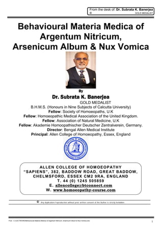 From the desk of: Dr. Subrata K. Banerjea
© GOLD MEDALIST
FILE : C:LECTWORDBehavioural Materia Medica of Argentum Nitricum, Arsenicum Album & Nux Vomica.doc
1
Behavioural Materia Medica of
Argentum Nitricum,
Arsenicum Album & Nux Vomica
By
Dr. Subrata K. Banerjea
GOLD MEDALIST
B.H.M.S. (Honours in Nine Subjects of Calcutta University)
Fellow: Society of Homoeopaths, U.K
Fellow: Homoeopathic Medical Association of the United Kingdom.
Fellow: Association of Natural Medicine, U.K
Fellow: Akademie Homoopathischer Deutscher Zentralverein, Germany.
Director: Bengal Allen Medical Institute
Principal: Allen College of Homoeopathy, Essex, England
ALLEN COLLEGE OF HOMOEOPATHY
“SAPIENS”, 382, BADDOW ROAD, GREAT BADDOW,
CHELMSFORD, ESSEX CM2 9RA, ENGLAND
T. 44 (0) 1245 505859
E. allencollege@btconnect.com
W. www.homoeopathy-course.com
© Any duplication/reproduction without prior written consent of the Author is strictly forbidden.
 