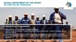 37
SOCIAL INVESTMENT AT THE HEART
OF OUR VALUE CREATION
Corporate Social Responsability
 Resurfaced 115 kilometer of regional roads
 Constructed 2 schools, 3 grain banks, 3 freshwater wells, 3 sets of latrines and a
sewing center
 Developed and provided masonry, sewing, management and literacy courses
 Supported local entrepreneurs in sewing and organic sesame revenue-generating
projects
 