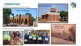 38
COMMUNITIES
 SEMAFO’s achievements in the Est region
Housing in resettled village
Mosque in resettled village
 SEMAFO Foundation’s activities in the Est region
Motorcycle repair course
Refresher course
for local masons
 