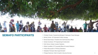 4
 Christian Cloutier, Engineering Manager & Natougou Project Manager
 Michel Crevier, VP Exploration & Mine Geology
 Benoit Desormeaux, President and Chief Executive Officer
 Sylvain Duchesne, VP Engineering & Construction
 Ruth Hanna, Analyst, Investor Relations
 Robert Lavallière, VP Corporate Affairs & Investor Relations
 Patrick Moryoussef, VP Mining Operations
 Sébastien Perreault, Mine Superintendant
 Philippe Sénéchal, Chief of Health & Security Services
SEMAFO PARTICIPANTS
 