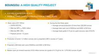 6
BOUNGOU: A HIGH QUALITY PROJECT
 A $155M ACQUISITION IN 2015
 FROM SCOPING STUDY TO PRODUCTION IN THREE YEARS
 During the first three years
• Average annual production of more than 226,000 ounces
• Average total cash cost of $283/oz and AISC of $374/oz
• Average head grade 5.72 g/t at a gold recovery rate of 93.8%
 Projected LOM total cash cost of $408/oz and AISC of $518/oz
 Maiden open pit mineral reserves of 9.6 million tonnes at a grade of 4.15 g/t Au for 1,276,000 ounces of gold
 Base case at $1,100/oz:
• CAPEX $231M
• After-tax NPV 5%: $262 million
• After-tax IRR: 48%
• Payback period: 1.5 years
 Production of some 1.2 million ounces over a projected LOM in excess of 7 years
Unearthing the future
 