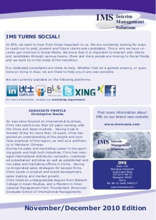 Interim
Management
Solutions
IMS
November/December 2010 Edition
IMS TURNS SOCIAL!
At IMS, we want to hear from those important to us. We are constantly looking for ways
to reach out to past, present and future clients and candidates. This is why we have re-
cently got involved in Social Media. We know that it is important to interact with clients
and candidates through various means. More and more people are moving to Social Media
and we want to in the midst of the transition.
Our dedicated consultants are there to help. Whether that be a general enquiry, or ques-
tions on living in Asia; we are there to help you in any way possible.
We are currently available on the following platforms:
For more information, contact our marketing department.
Find more information about
IMS on our brand new website
www.imsinasia.com
CANDIDATE PROFILE
Christopher Beebe
An executive focused on international business,
Chris has spent more than 20 years working with
the China and Asian markets. Having lived in
Greater China for more than 10 years, Chris has
gained an understanding of the people and busi-
ness practices of this region, as well as a proficien-
cy in Mandarin Chinese.
During his sales and marketing career in the sport-
ing goods and high tech industries, Chris has man-
aged international distributor networks, coordinat-
ed subsidiaries’ activities as well as established and
run sales and marketing offices in China. Having
re-invigorated sales strategies for several firms,
Chris excels in product and brand development,
sales training and market growth.
Chris holds an undergraduate degree from Wabash
College in Asian Studies, and a Masters in Inter-
national Management from Thunderbird (American
Graduate School of International Management).
IMS
Suite 13G
Shanghai Industrial
Investment Bldg
18 Cao Xi Bei Lu
Shanghai 20030
China
Tel: 86-21 6428 2460/1/7
www.imsinasia.com
 