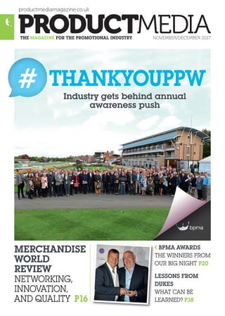 productmediamagazine.co.uk
THE MAGAZINE FOR THE PROMOTIONAL INDUSTRY NOVEMBER/DECEMBER 2017
MERCHANDISE
WORLD
REVIEW
NETWORKING,
INNOVATION,
AND QUALITY P16
BPMA AWARDS
THE WINNERS FROM
OUR BIG NIGHT P20
LESSONS FROM
DUKES
WHAT CAN BE
LEARNED? P38
Industry gets behind annual
awareness push
# THANKYOUPPW
 