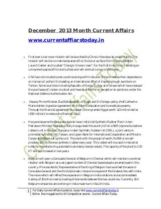 December 2013 Month Current Affairs
www.currentaffiarstoday.in


First ever lunar rover mission will be launched by China in few days to create history. The
mission will land an unmanned spacecraft on the lunar surface from Xichang Satellite
Launch Center and is called “Chang’e-3 moon rover”. For the first time China is sending an
unmanned spacecraft to land surface and will conduct survey on the moon.



USA has not included some countries along with India and China to reduce their dependence
on Iranian oil as the US is leading an international effort of imposing tough sanctions on
Tehran. Some countries including Republic of Korea, Turkey and Taiwan which have reduced
the purchases of Iranian crude oil and have qualified for an exception to sanctions under the
National Defence Authorisation Act.



Deputy Prime Minister Ziad Bahaaeeddin of Egypt and EU foreign policy chief Catherine
Marie Ashton signed an agreement on children’s education and to eradicate poverty.
Through the financial agreement, European Union granted Egypt worth 122 million dollar
(€90 million) to reduce the financial crisis.



Haryana became the fortunate state to have India’s 1st Synthetic Rubber Plant. Union
Petroleum Minister Veerappa Moily inaugurated the country’s first e-SBR (styrene butadiene
rubber) unit in Panipat, Haryana. Indian Synthetic Rubber Ltd (ISRL), a joint venture
promoted by Indian Oil, Taiwan, and Japan Bank for International Cooperation and Mizuho
Corporation Bank set up the unit. The plant with the project of worth Rs 958 crore will
produce 120 kilo tonnes synthetic rubber every year. This rubber will be used in industrial
units for manufacturing automobile and daily need products. The capacity of the plant to 220
KT will be increased in two years.



Belgium will open a Consulate General of Belgium in Chennai which will maintain coordinal
relation with Belgium as a very good number of Chennai based people are employed in this
country. Princess Astrid, Representative of the King of Belgium has launched the second
Consulate General and the third diplomatic mission to expand of the bilateral ties with India.
The move which will reflect the expansion in Belgium-India relations and accommodates
trading of 15 billion mainly trading of diamonds between the two countries. Currently, 160
Belgium companies are working in India maximum in South India.

1

For Daily Current Affairs Updats & Quizs Visit www.currentaffairstoday.in
Online free magazines for All Competitive exams : Current Affairs Today

 